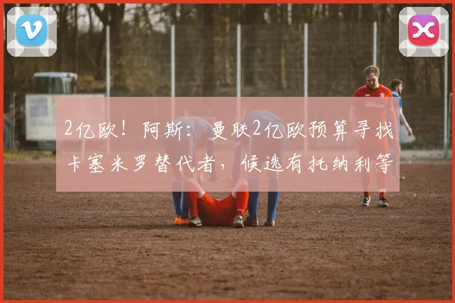 2亿欧!阿斯:曼联2亿欧预算寻找卡塞米罗替代者,候选有托纳利等