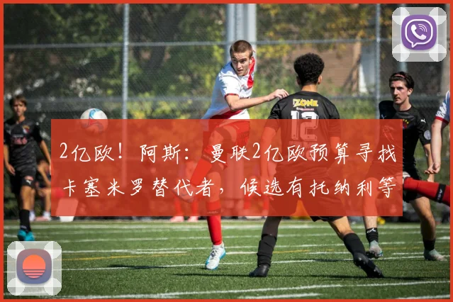 2亿欧!阿斯:曼联2亿欧预算寻找卡塞米罗替代者,候选有托纳利等