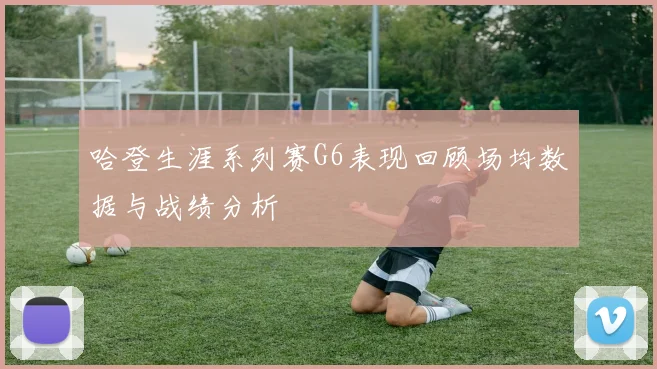 哈登生涯系列赛G6表现回顾场均数据与战绩分析