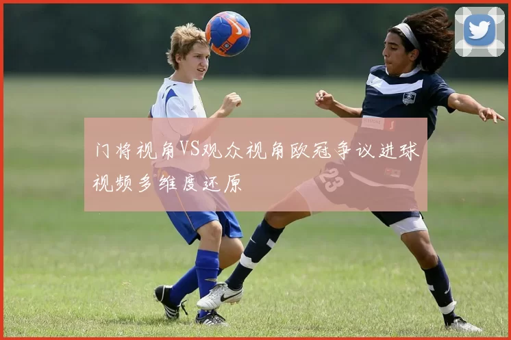 门将视角VS观众视角欧冠争议进球视频多维度还原