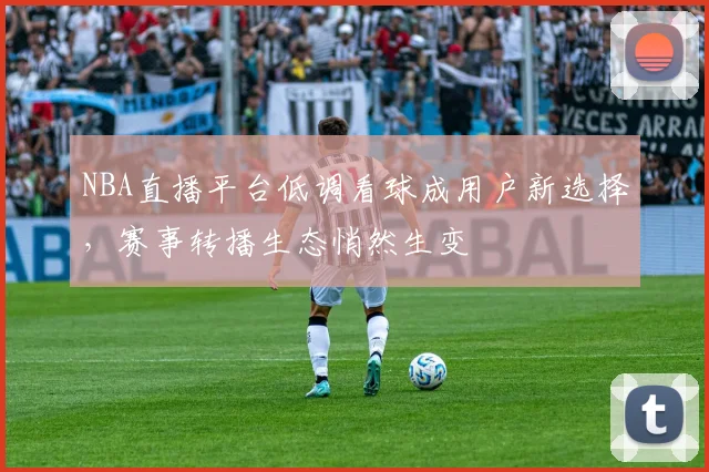 NBA直播平台低调看球成用户新选择,赛事转播生态悄然生变