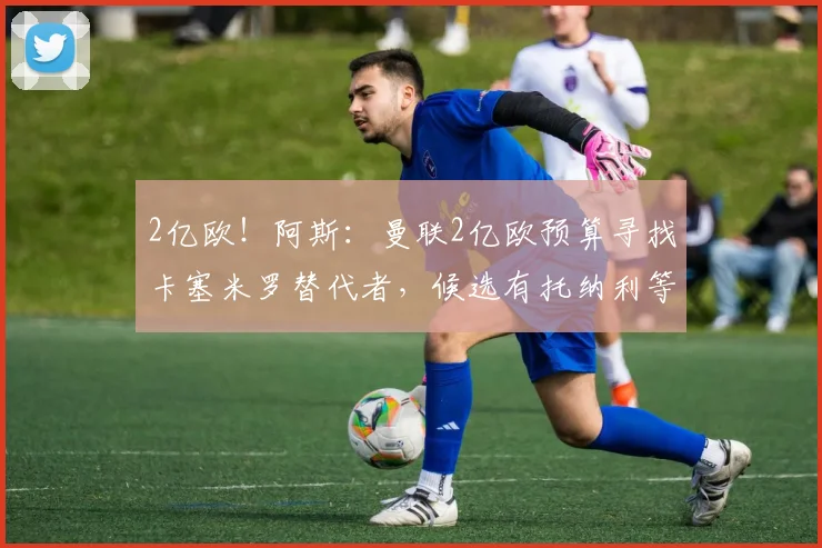 2亿欧！阿斯：曼联2亿欧预算寻找卡塞米罗替代者，候选有托纳利等