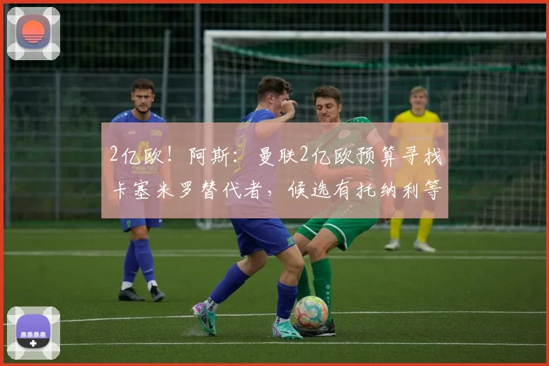 2亿欧！阿斯：曼联2亿欧预算寻找卡塞米罗替代者，候选有托纳利等