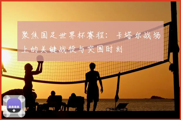 聚焦国足世界杯赛程:卡塔尔战场上的关键战役与突围时刻
