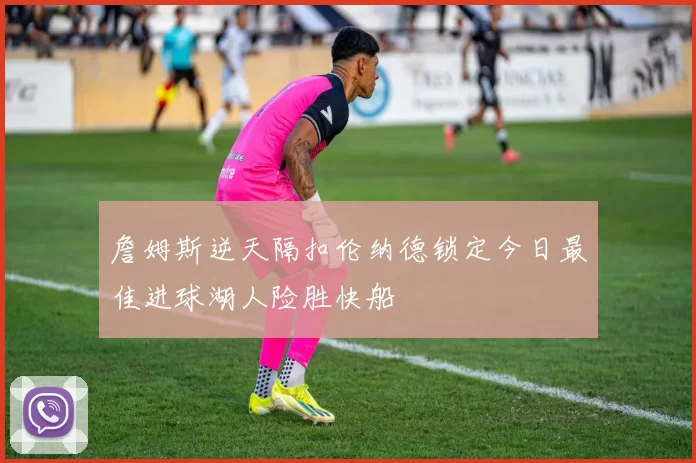 詹姆斯逆天隔扣伦纳德锁定今日最佳进球湖人险胜快船