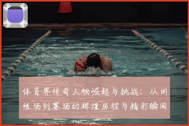 体育界传奇人物崛起与挑战：从训练场到赛场的辉煌历程与精彩瞬间
