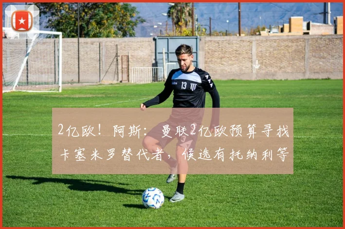 2亿欧!阿斯:曼联2亿欧预算寻找卡塞米罗替代者,候选有托纳利等