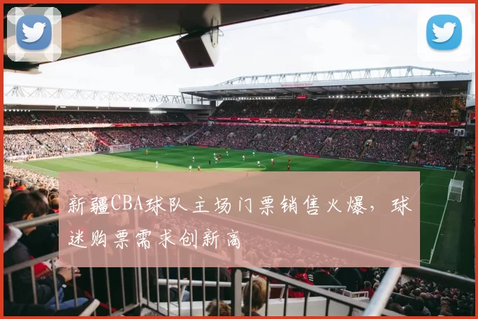 新疆CBA球队主场门票销售火爆，球迷购票需求创新高