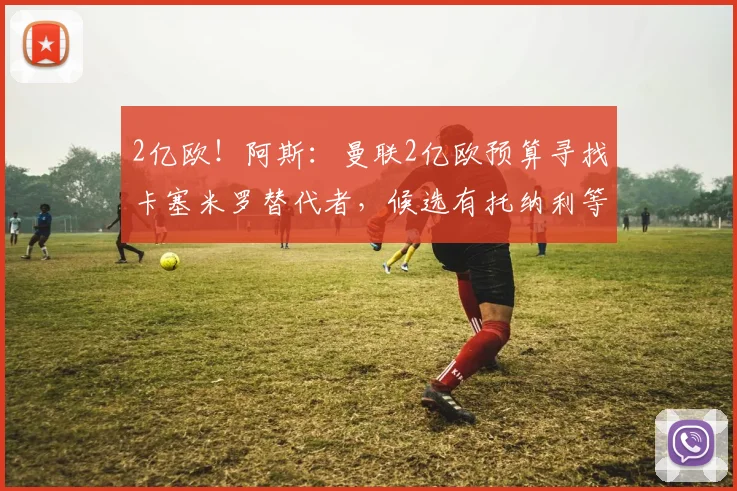 2亿欧！阿斯：曼联2亿欧预算寻找卡塞米罗替代者，候选有托纳利等
