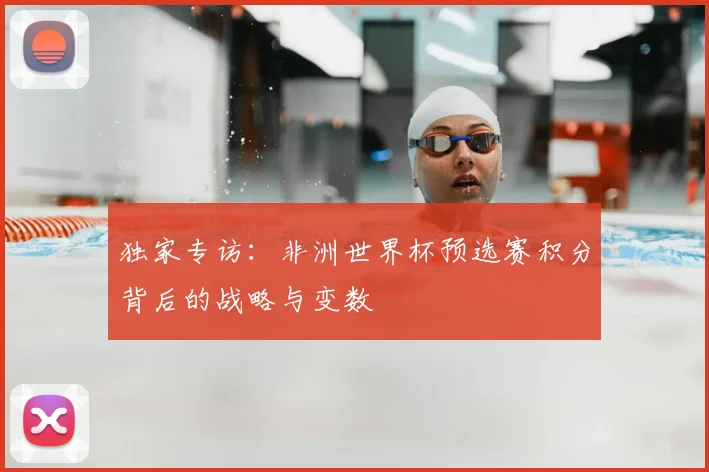 独家专访：非洲世界杯预选赛积分背后的战略与变数