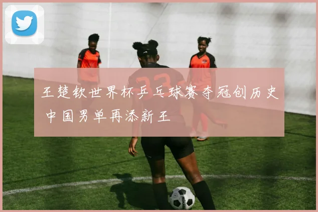 王楚钦世界杯乒乓球赛夺冠创历史 中国男单再添新王
