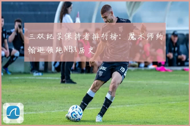 三双纪录保持者排行榜：魔术师约翰逊领跑NBA历史
