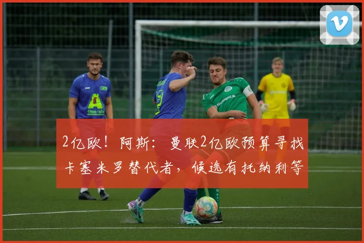 2亿欧！阿斯：曼联2亿欧预算寻找卡塞米罗替代者，候选有托纳利等
