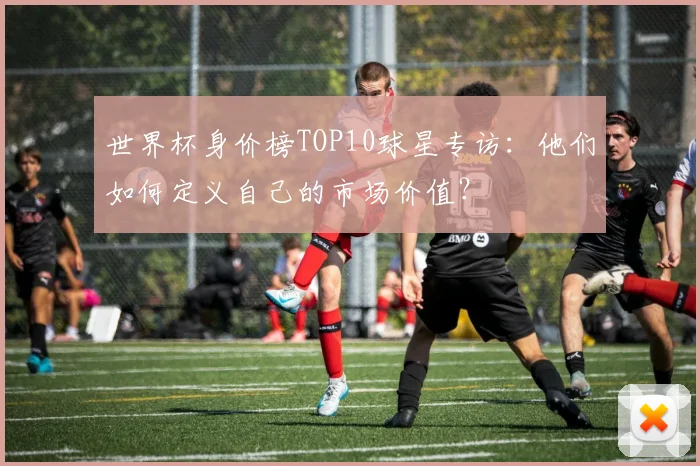 世界杯身价榜TOP10球星专访：他们如何定义自己的市场价值？