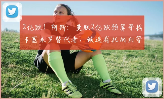 2亿欧!阿斯:曼联2亿欧预算寻找卡塞米罗替代者,候选有托纳利等