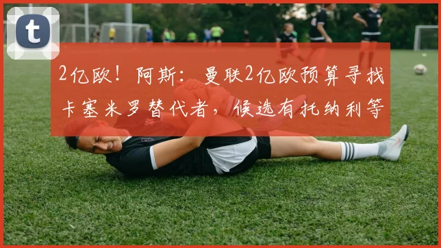 2亿欧!阿斯:曼联2亿欧预算寻找卡塞米罗替代者,候选有托纳利等