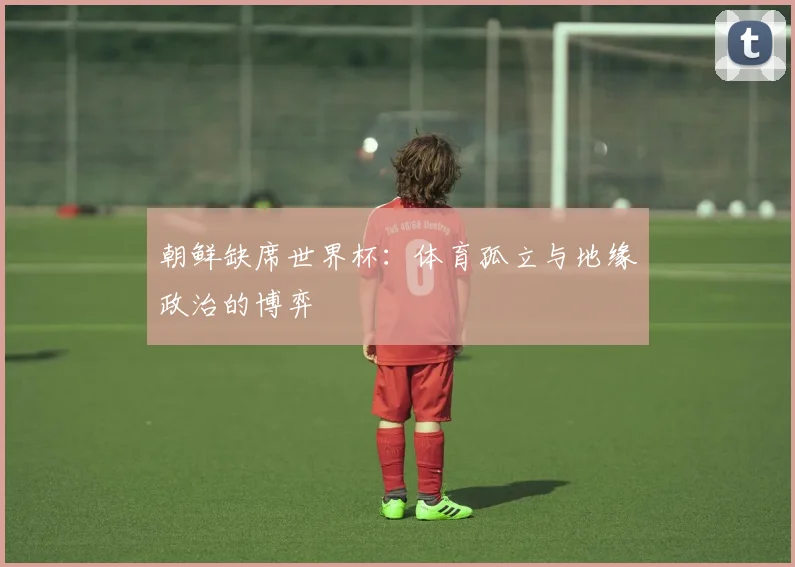 朝鲜缺席世界杯:体育孤立与地缘政治的博弈