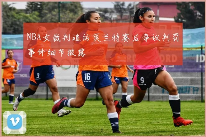 NBA女裁判追访莫兰特赛后争议判罚事件细节披露
