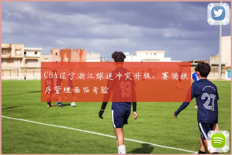 CBA辽宁浙江球迷冲突升级，赛场秩序管理面临考验