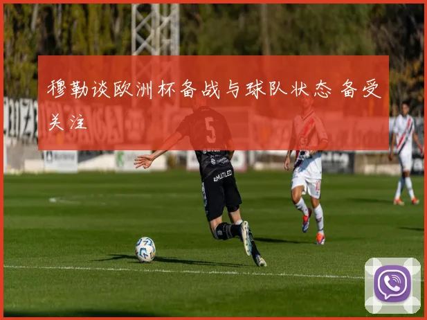 穆勒谈欧洲杯备战与球队状态 备受关注