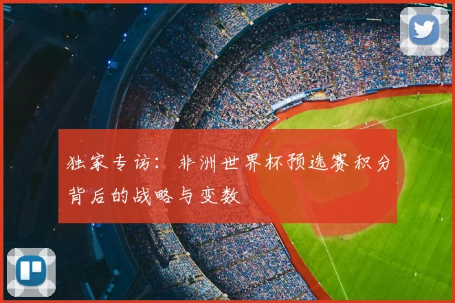 独家专访:非洲世界杯预选赛积分背后的战略与变数