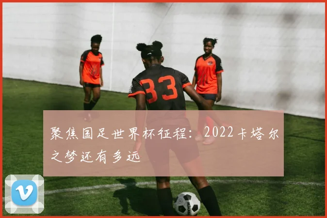 聚焦国足世界杯征程:2022卡塔尔之梦还有多远