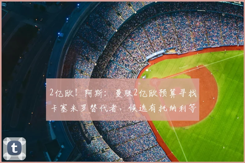 2亿欧！阿斯：曼联2亿欧预算寻找卡塞米罗替代者，候选有托纳利等