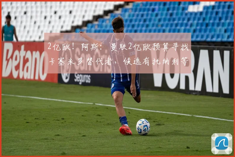 2亿欧!阿斯:曼联2亿欧预算寻找卡塞米罗替代者,候选有托纳利等