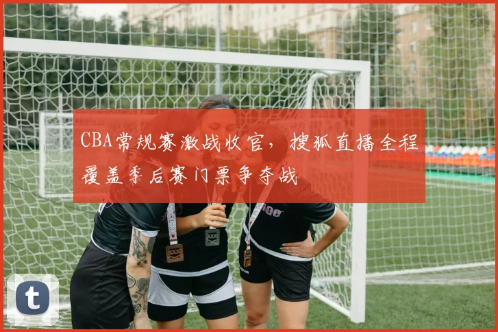 CBA常规赛激战收官,搜狐直播全程覆盖季后赛门票争夺战