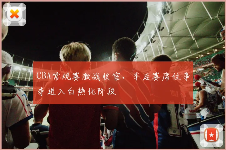 CBA常规赛激战收官，季后赛席位争夺进入白热化阶段