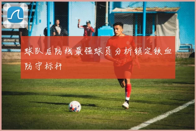 球队后防线最强球员分析锁定铁血防守标杆