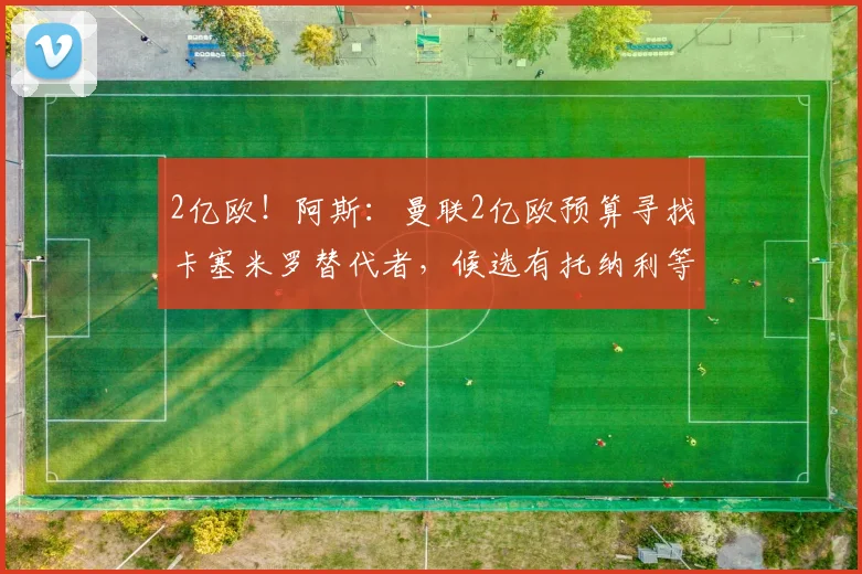 2亿欧!阿斯:曼联2亿欧预算寻找卡塞米罗替代者,候选有托纳利等
