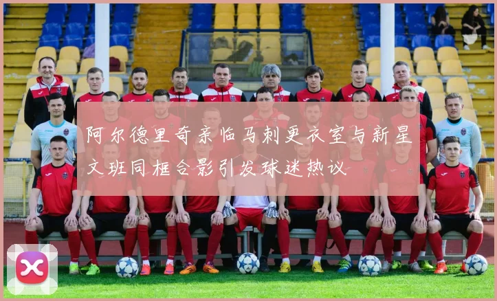 阿尔德里奇亲临马刺更衣室与新星文班同框合影引发球迷热议