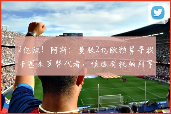 2亿欧！阿斯：曼联2亿欧预算寻找卡塞米罗替代者，候选有托纳利等