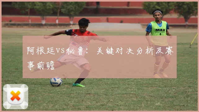 阿根廷vs秘鲁：关键对决分析及赛事前瞻