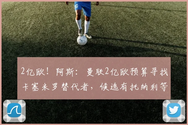2亿欧！阿斯：曼联2亿欧预算寻找卡塞米罗替代者，候选有托纳利等
