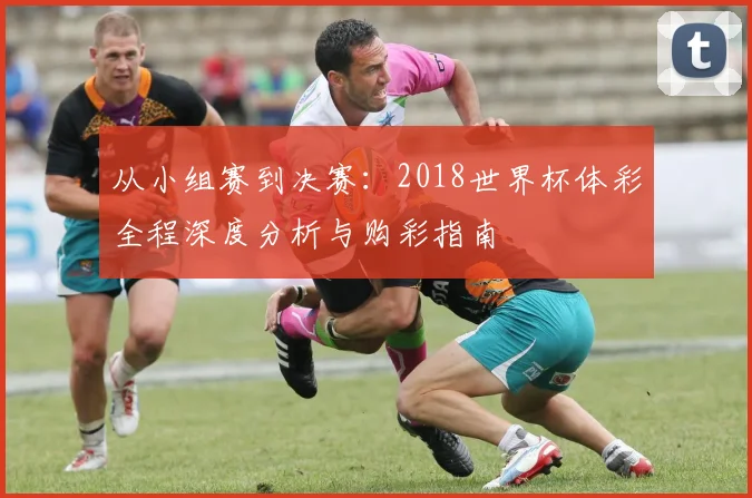 从小组赛到决赛:2018世界杯体彩全程深度分析与购彩指南