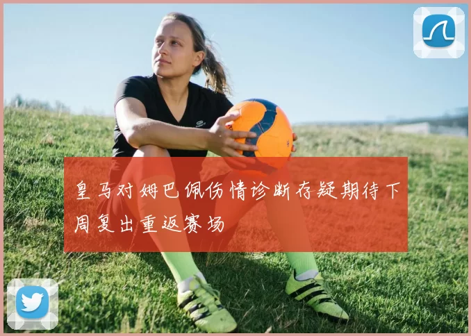 皇马对姆巴佩伤情诊断存疑期待下周复出重返赛场