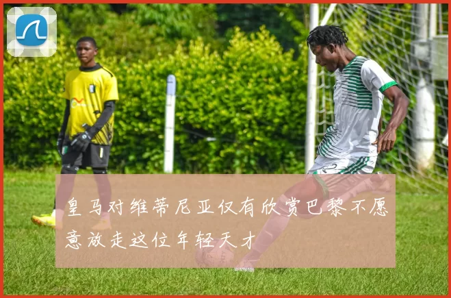 皇马对维蒂尼亚仅有欣赏巴黎不愿意放走这位年轻天才