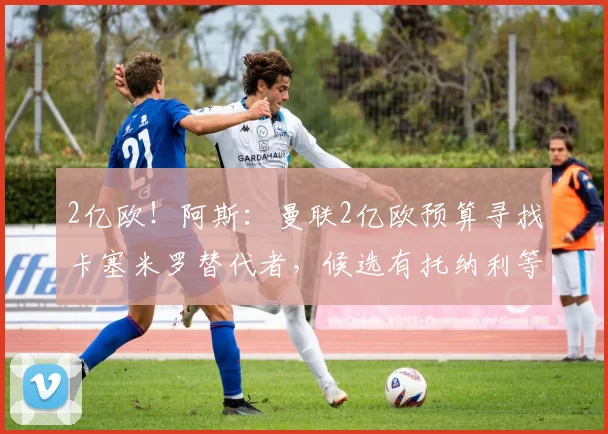 2亿欧!阿斯:曼联2亿欧预算寻找卡塞米罗替代者,候选有托纳利等
