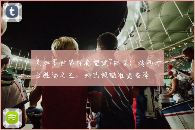 美加墨世界杯有望破7纪录：梅西冲击胜场之王，姆巴佩瞄准克洛泽