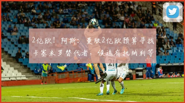 2亿欧！阿斯：曼联2亿欧预算寻找卡塞米罗替代者，候选有托纳利等