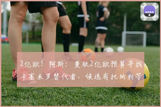 2亿欧!阿斯:曼联2亿欧预算寻找卡塞米罗替代者,候选有托纳利等