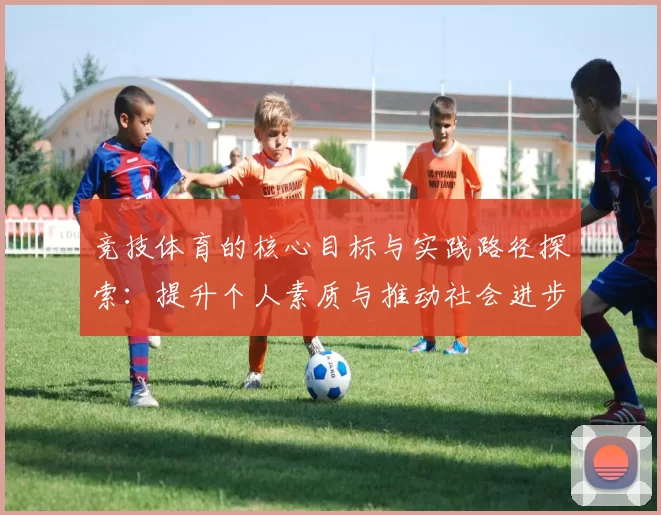 竞技体育的核心目标与实践路径探索：提升个人素质与推动社会进步的双重使命