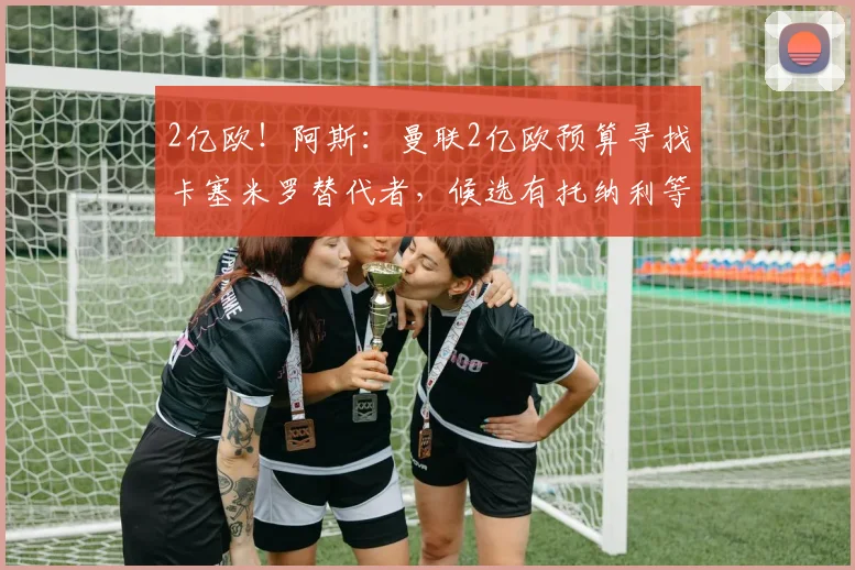2亿欧!阿斯:曼联2亿欧预算寻找卡塞米罗替代者,候选有托纳利等