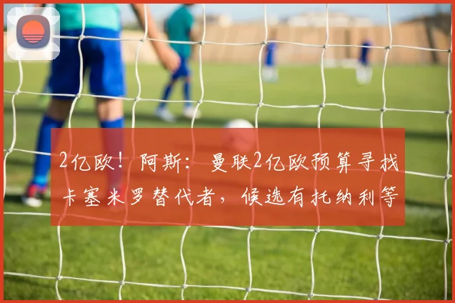 2亿欧!阿斯:曼联2亿欧预算寻找卡塞米罗替代者,候选有托纳利等
