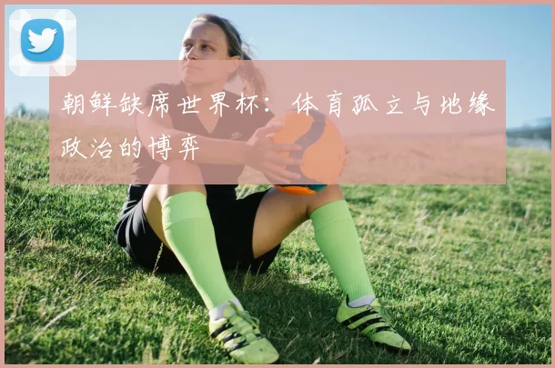 朝鲜缺席世界杯：体育孤立与地缘政治的博弈