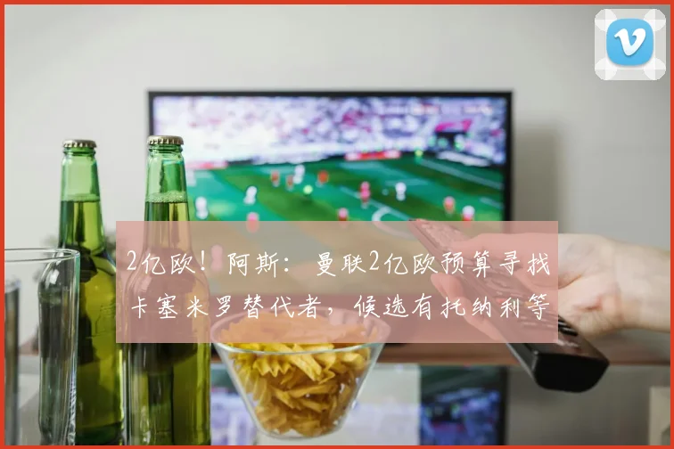 2亿欧!阿斯:曼联2亿欧预算寻找卡塞米罗替代者,候选有托纳利等