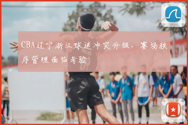 CBA辽宁浙江球迷冲突升级，赛场秩序管理面临考验
