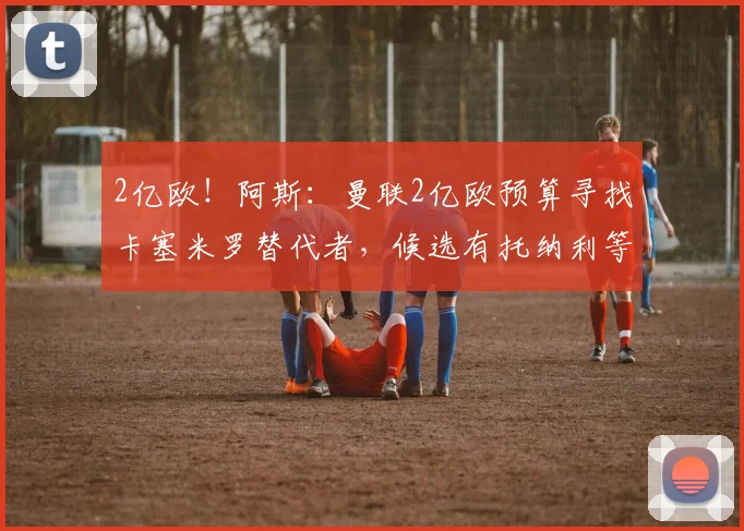 2亿欧!阿斯:曼联2亿欧预算寻找卡塞米罗替代者,候选有托纳利等
